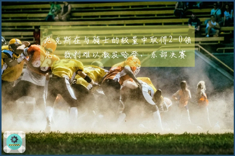 尼克斯在与骑士的较量中取得2-0领先，裁判难以激发哈登，东部决赛悬念落幕