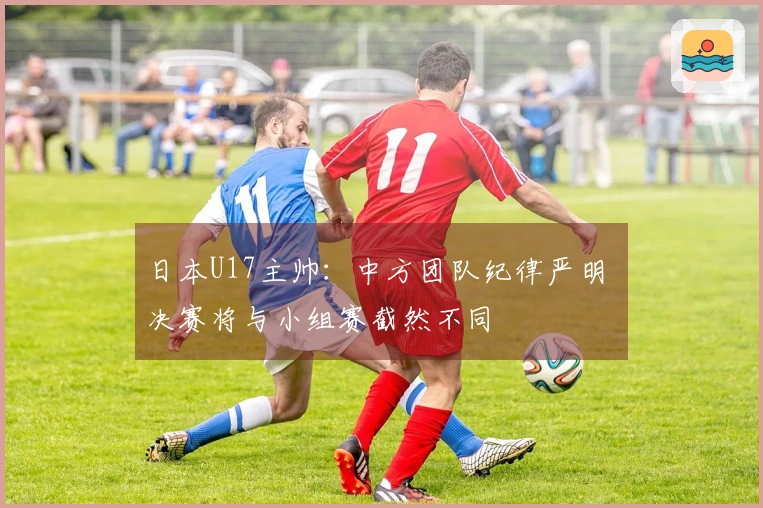 日本U17主帅：中方团队纪律严明 决赛将与小组赛截然不同